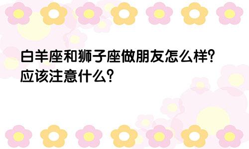 白羊座和狮子座做朋友怎么样？应该注意什么？