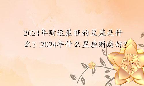 2024年财运最旺的星座是什么？2024年什么星座财运好？