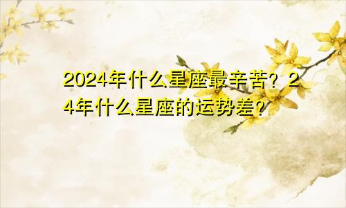 2024年什么星座最辛苦？24年什么星座的运势差？