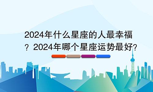 2024年什么星座的人最幸福？2024年哪个星座运势最好？