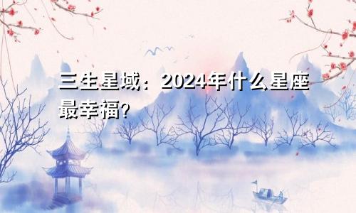 三生星域：2024年什么星座最幸福？