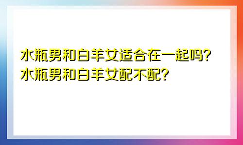 水瓶男和白羊女适合在一起吗？水瓶男和白羊女配不配？