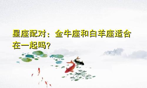 星座配对：金牛座和白羊座适合在一起吗？