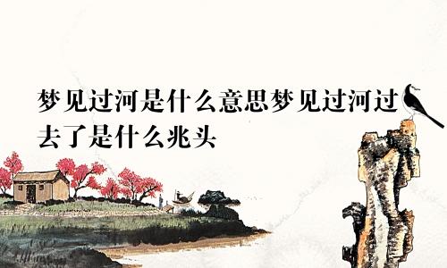 梦见过河是什么意思梦见过河过去了是什么兆头