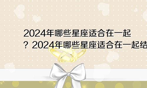 2024年哪些星座适合在一起？2024年哪些星座适合在一起结婚？