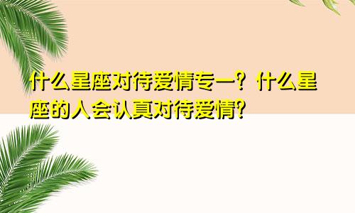 什么星座对待爱情专一？什么星座的人会认真对待爱情？