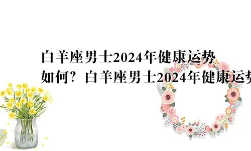 白羊座男士2024年健康运势如何？白羊座男士2024年健康运势如何看?