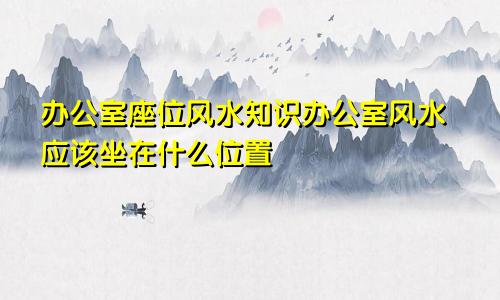 办公室座位风水知识办公室风水应该坐在什么位置