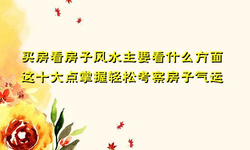 买房看房子风水主要看什么方面这十大点掌握轻松考察房子气运