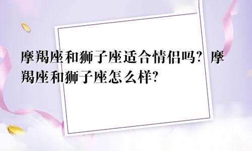 摩羯座和狮子座适合情侣吗？摩羯座和狮子座怎么样？