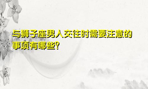 与狮子座男人交往时需要注意的事项有哪些？