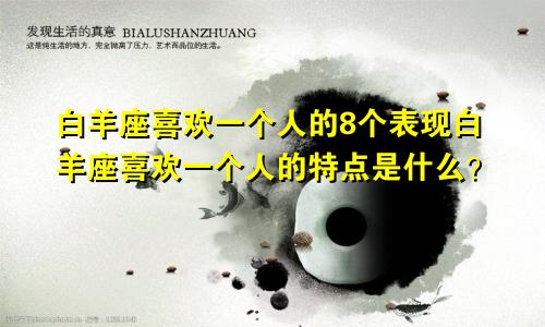 白羊座喜欢一个人的8个表现白羊座喜欢一个人的特点是什么？