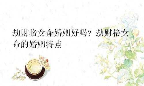 劫财格女命婚姻好吗？劫财格女命的婚姻特点