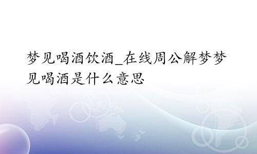 梦见喝酒饮酒_在线周公解梦梦见喝酒是什么意思