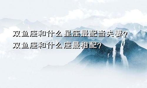 双鱼座和什么星座最配当夫妻？双鱼座和什么座最相配？