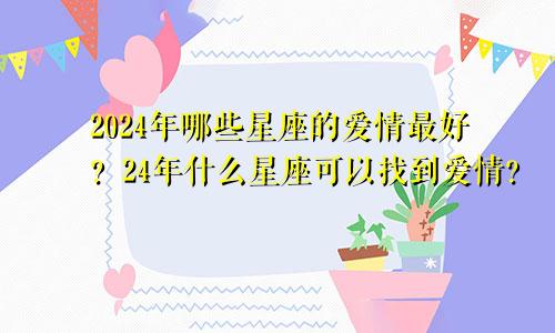 2024年哪些星座的爱情最好？24年什么星座可以找到爱情？