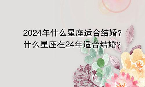 2024年什么星座适合结婚？什么星座在24年适合结婚？