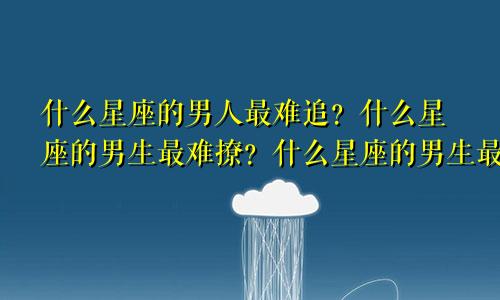 什么星座的男人最难追？什么星座的男生最难撩？什么星座的男生最不好追？