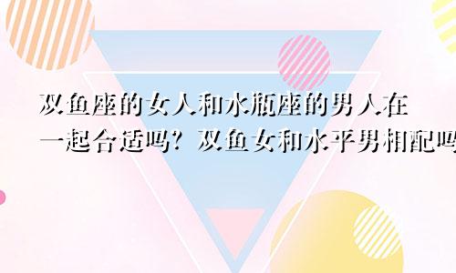 双鱼座的女人和水瓶座的男人在一起合适吗？双鱼女和水平男相配吗？