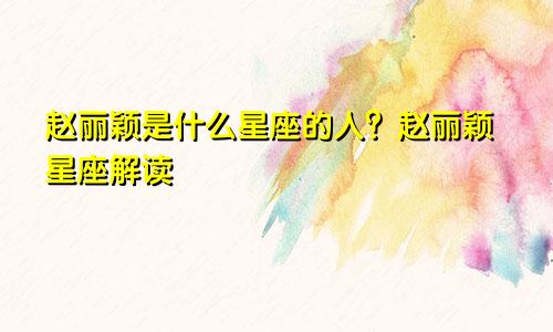 赵丽颖是什么星座的人？赵丽颖星座解读