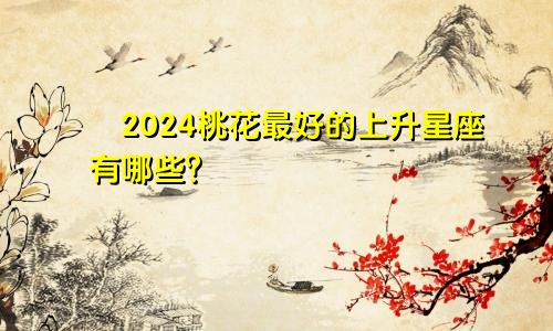 ​2024桃花最好的上升星座有哪些？