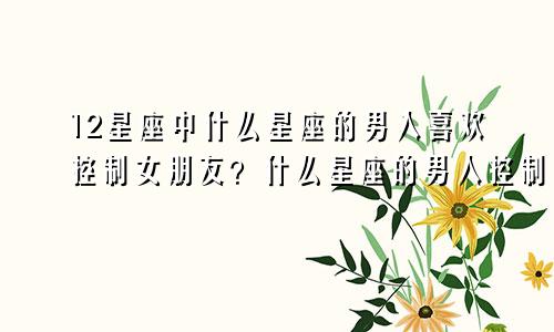 12星座中什么星座的男人喜欢控制女朋友？什么星座的男人控制欲强？