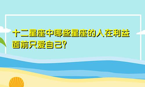 十二星座中哪些星座的人在利益面前只爱自己？