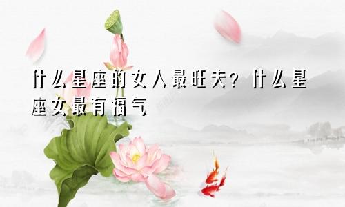 什么星座的女人最旺夫？什么星座女最有福气