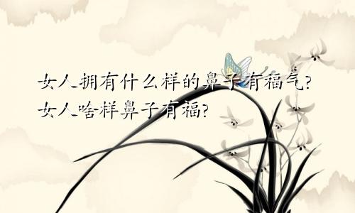 女人拥有什么样的鼻子有福气?女人啥样鼻子有福?