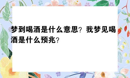 梦到喝酒是什么意思？我梦见喝酒是什么预兆？