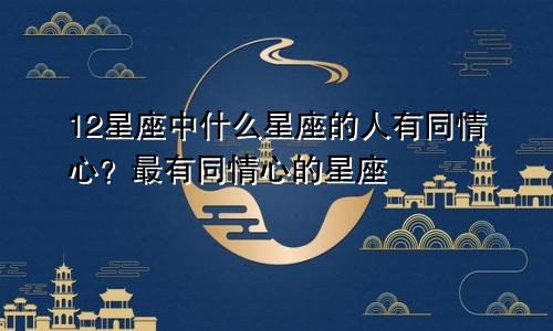 12星座中什么星座的人有同情心？最有同情心的星座