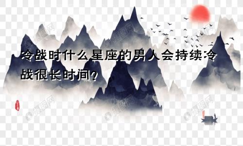 冷战时什么星座的男人会持续冷战很长时间？