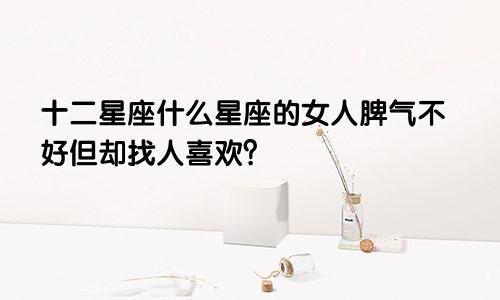 十二星座什么星座的女人脾气不好但却找人喜欢？