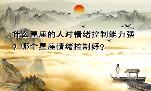 什么星座的人对情绪控制能力强？哪个星座情绪控制好？