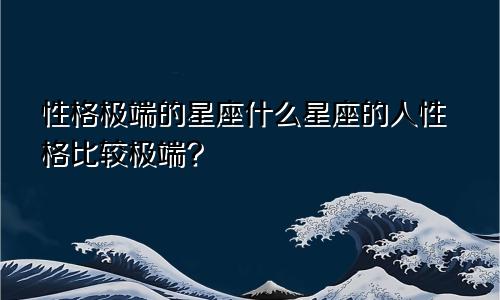 性格极端的星座什么星座的人性格比较极端?