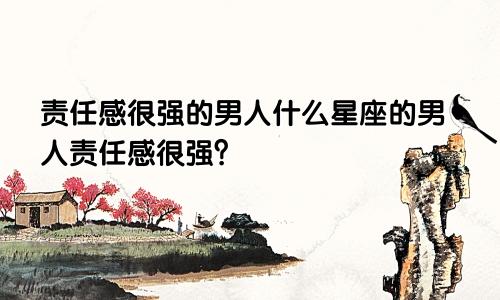 责任感很强的男人什么星座的男人责任感很强？