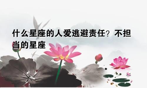 什么星座的人爱逃避责任？不担当的星座