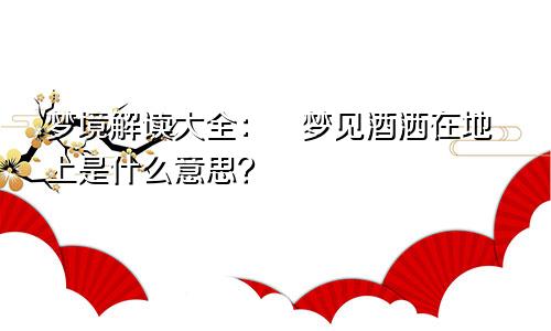 梦境解读大全：​梦见酒洒在地上是什么意思？