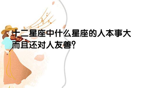 十二星座中什么星座的人本事大而且还对人友善？