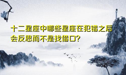 十二星座中哪些星座在犯错之后会反思而不是找借口？