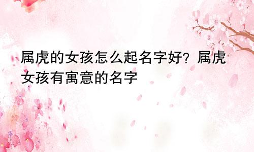 属虎的女孩怎么起名字好？属虎女孩有寓意的名字