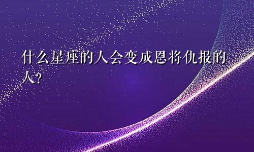 什么星座的人会变成恩将仇报的人？