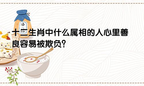 十二生肖中什么属相的人心里善良容易被欺负？