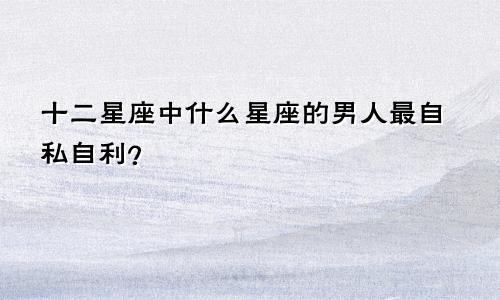 十二星座中什么星座的男人最自私自利？