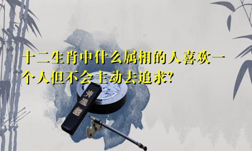 十二生肖中什么属相的人喜欢一个人但不会主动去追求？