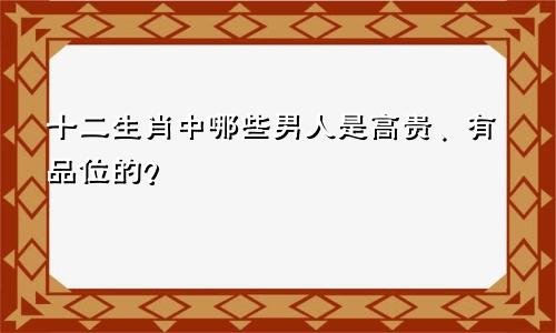 十二生肖中哪些男人是高贵、有品位的？