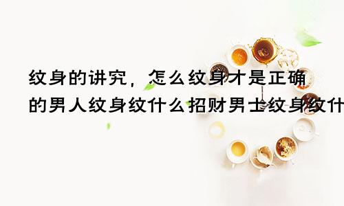 纹身的讲究，怎么纹身才是正确的男人纹身纹什么招财男士纹身纹什么好