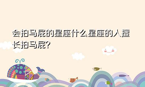 会拍马屁的星座什么星座的人擅长拍马屁？