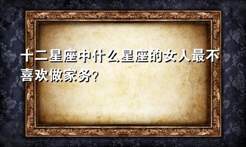 十二星座中什么星座的女人最不喜欢做家务？