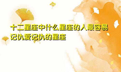 十二星座中什么星座的人最容易记仇爱记仇的星座